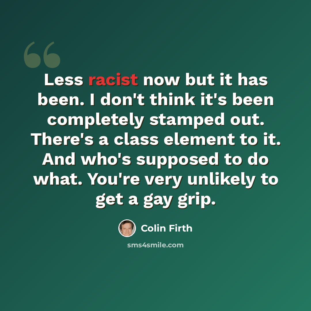 “Less racist now but it has been. I don't think it's been completely stamped out. There's a class element to it. And who's supposed to do what. You're very unlikely to get a gay grip.” quote by Colin Firth