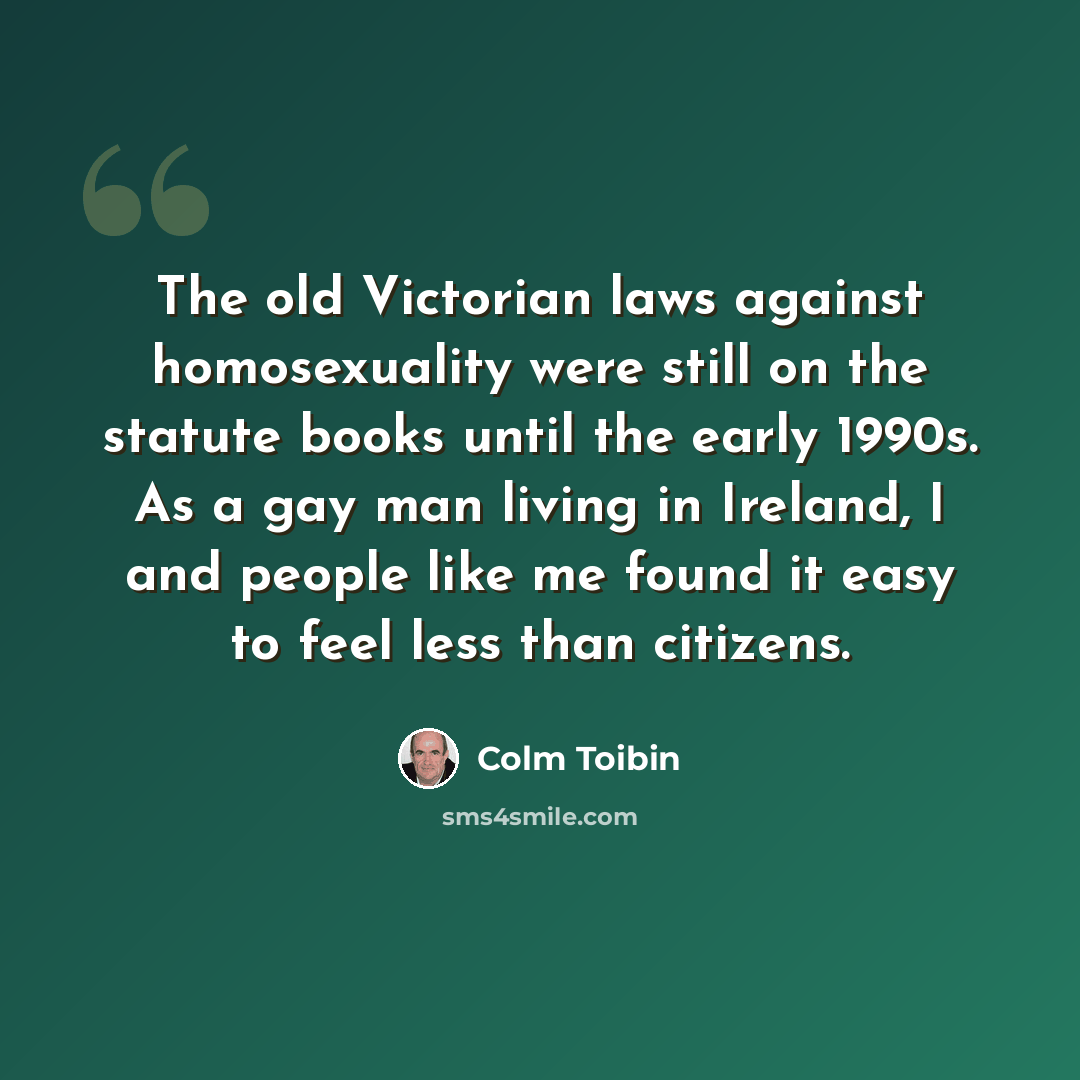 “The old Victorian laws against homosexuality were still on the statute books until the early 1990s. As a gay man living in Ireland, I and people like me found it easy to feel less than citizens.” quote by Colm Toibin