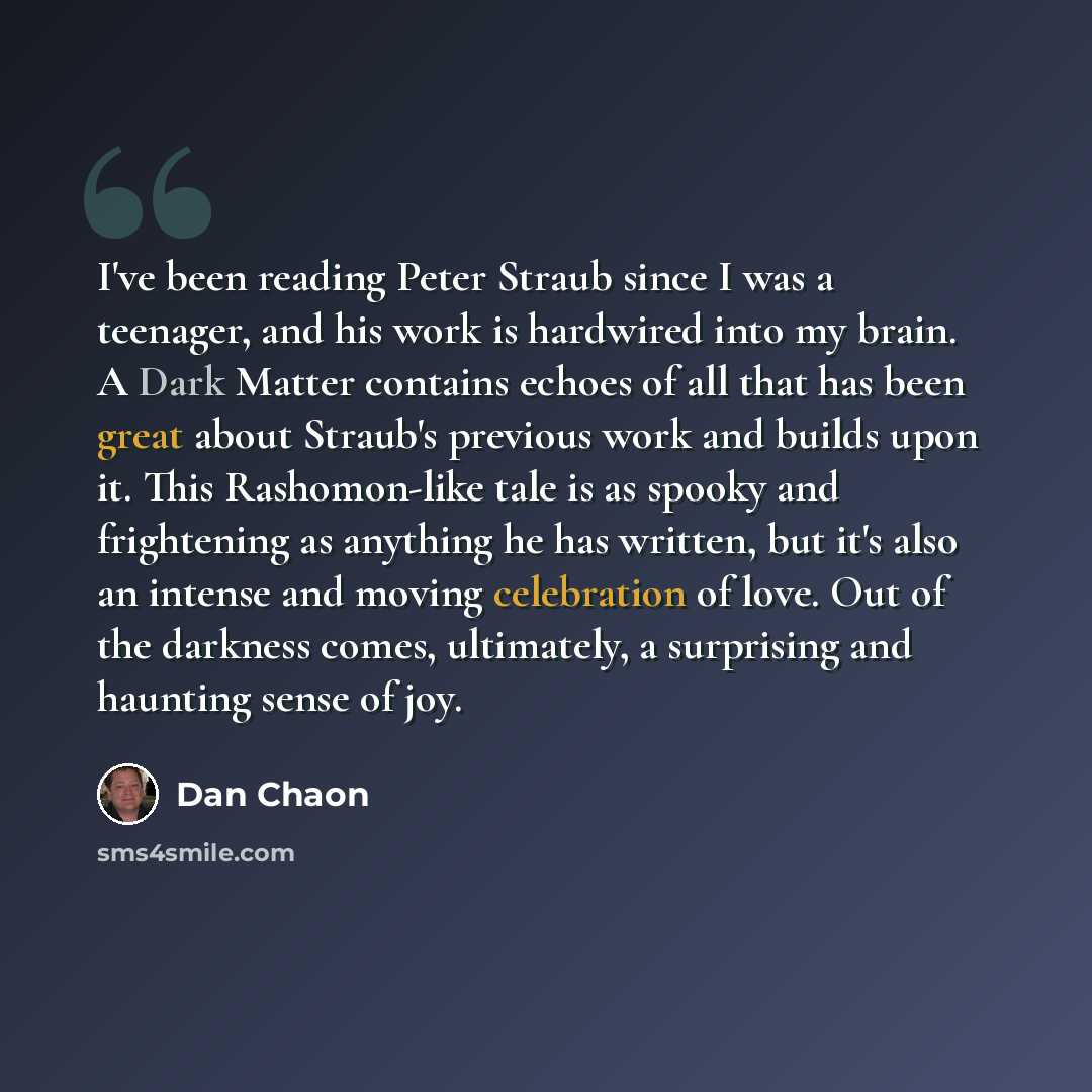 “I've been reading Peter Straub since I was a teenager, and his work is hardwired into my brain. A Dark Matter contains echoes of all that has been great about Straub's previous work and builds upon it. This Rashomon-like tale is as spooky and frightening as anything he has written, but it's also…” quote by Dan Chaon