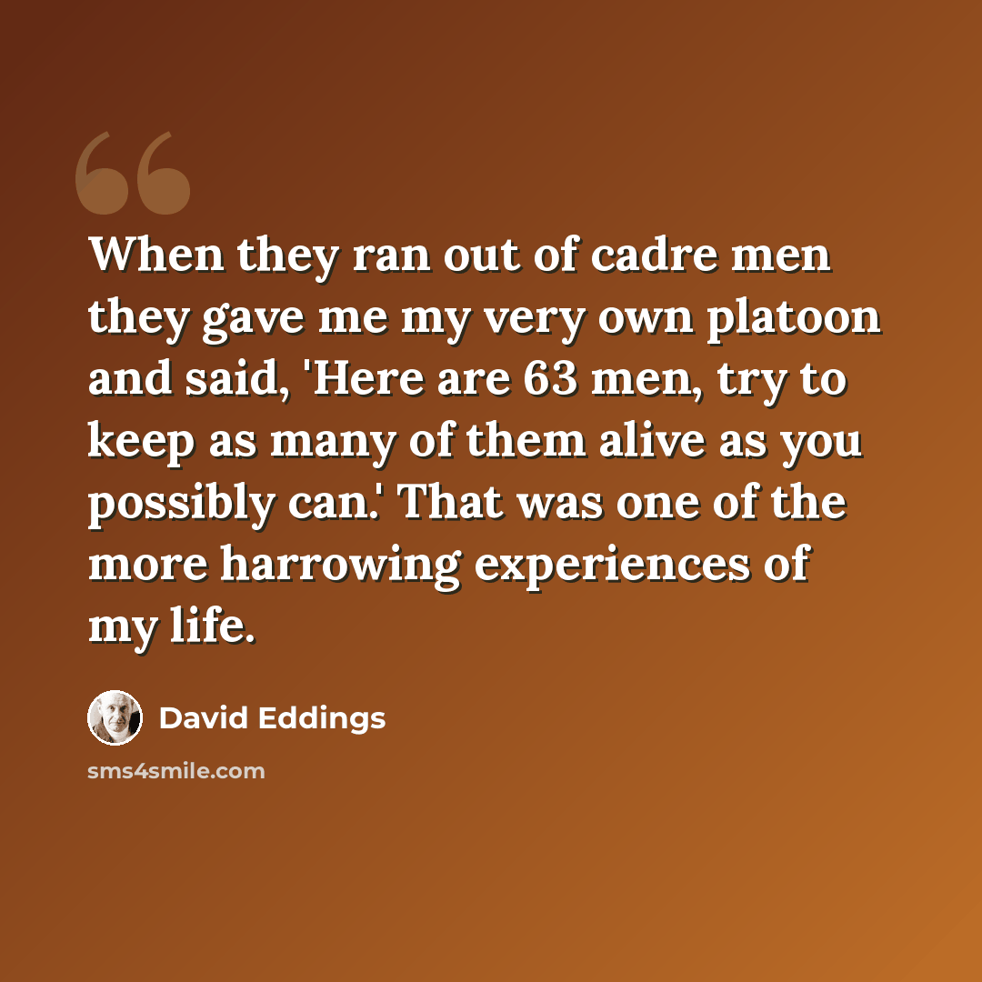 “When they ran out of cadre men they gave me my very own platoon and said, 'Here are 63 men, try to keep as many of them alive as you possibly can.' That was one of the more harrowing experiences of my life.” quote by David Eddings
