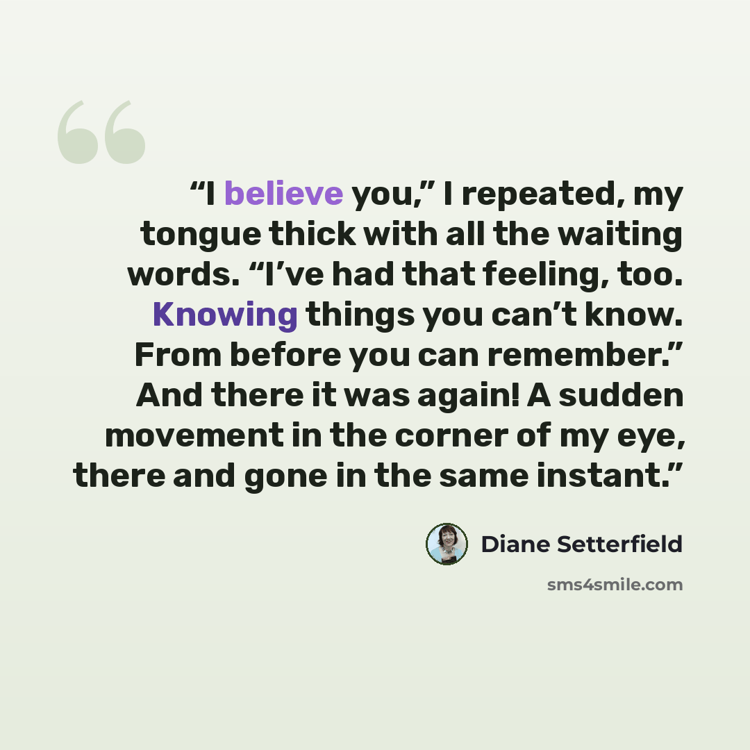 “I believe you,” I repeated, my tongue thick with all the waiting words. “I’ve had that feeling, too. Knowing things you can’t know. From before you can remember.” And there it was again! A sudden movement in the corner of my eye, there and gone in the same instant.” quote by Diane Setterfield