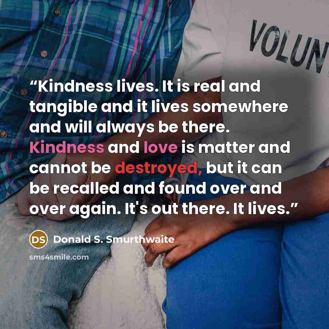 “Kindness lives. It is real and tangible and it lives somewhere and will always be there. Kindness and love is matter and cannot be destroyed, but it can be recalled and found over and over again. It's out there. It lives.” quote by Donald S. Smurthwaite