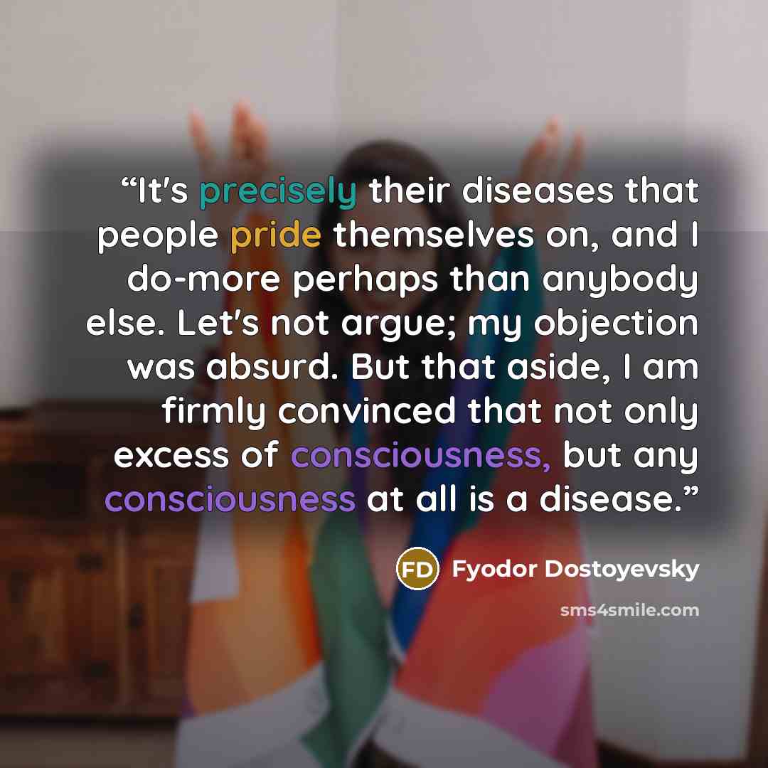 “It's precisely their diseases that people pride themselves on, and I do-more perhaps than anybody else. Let's not argue; my objection was absurd. But that aside, I am firmly convinced that not only excess of consciousness, but any consciousness at all is a disease.” quote by Fyodor Dostoyevsky