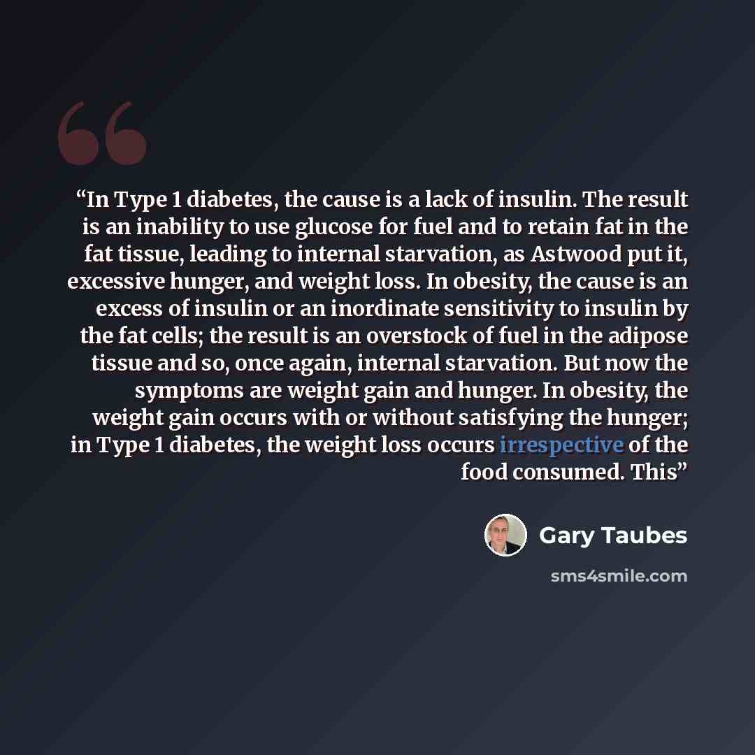 “In Type 1 diabetes, the cause is a lack of insulin. The result is an inability to use glucose for fuel and to retain fat in the fat tissue, leading to internal starvation, as Astwood put it, excessive hunger, and weight loss. In obesity, the cause is an excess of insulin or an inordinate…” quote by Gary Taubes