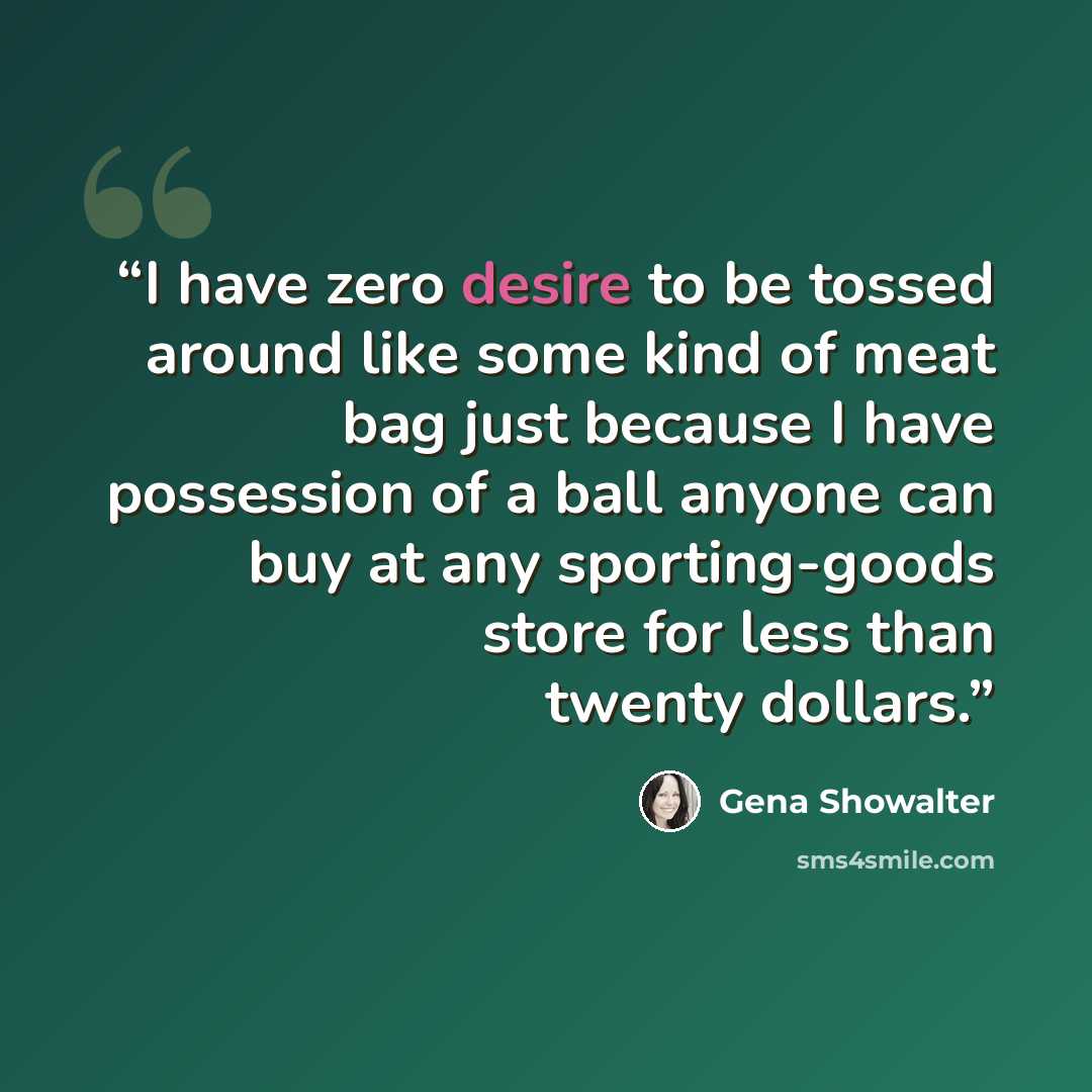 “I have zero desire to be tossed around like some kind of meat bag just because I have possession of a ball anyone can buy at any sporting-goods store for less than twenty dollars.” quote by Gena Showalter