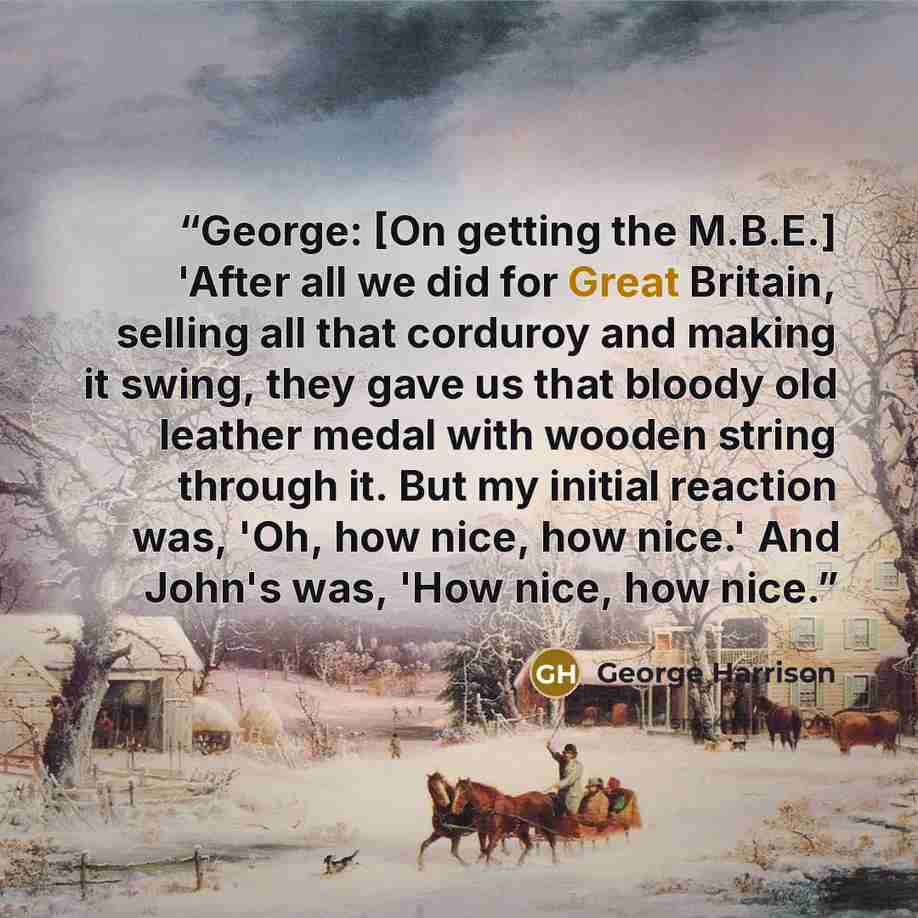 “George: [On getting the M.B.E.] 'After all we did for Great Britain, selling all that corduroy and making it swing, they gave us that bloody old leather medal with wooden string through it. But my initial reaction was, 'Oh, how nice, how nice.' And John's was, 'How nice, how nice.” quote by George Harrison