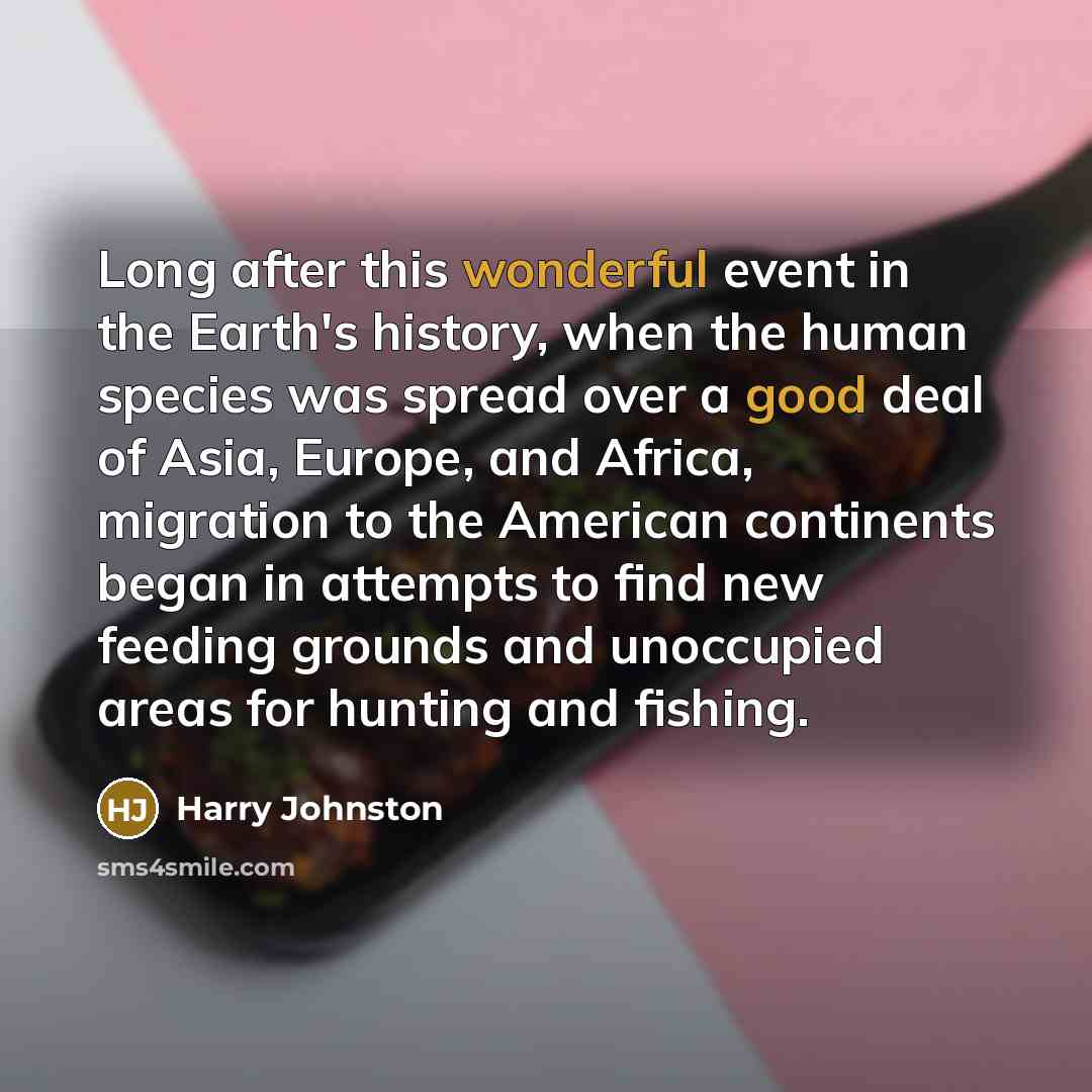 “Long after this wonderful event in the Earth's history, when the human species was spread over a good deal of Asia, Europe, and Africa, migration to the American continents began in attempts to find new feeding grounds and unoccupied areas for hunting and fishing.” quote by Harry Johnston
