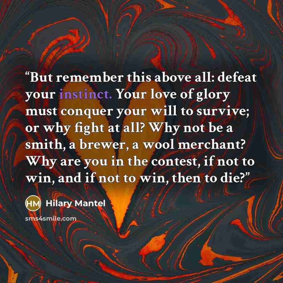 “But remember this above all: defeat your instinct. Your love of glory must conquer your will to survive; or why fight at all? Why not be a smith, a brewer, a wool merchant? Why are you in the contest, if not to win, and if not to win, then to die?” quote by Hilary Mantel
