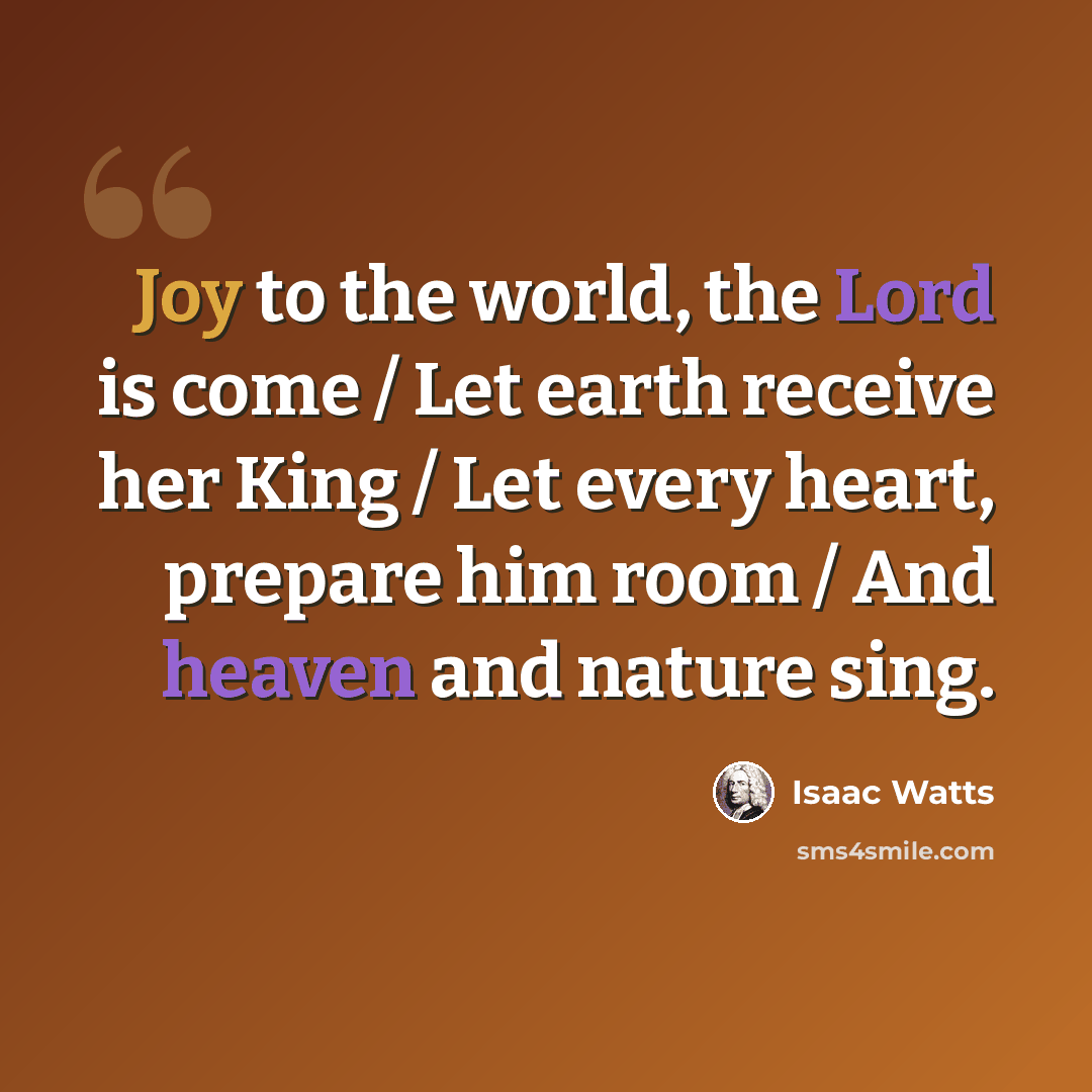 “Joy to the world, the Lord is come / Let earth receive her King / Let every heart, prepare him room / And heaven and nature sing.” quote by Isaac Watts