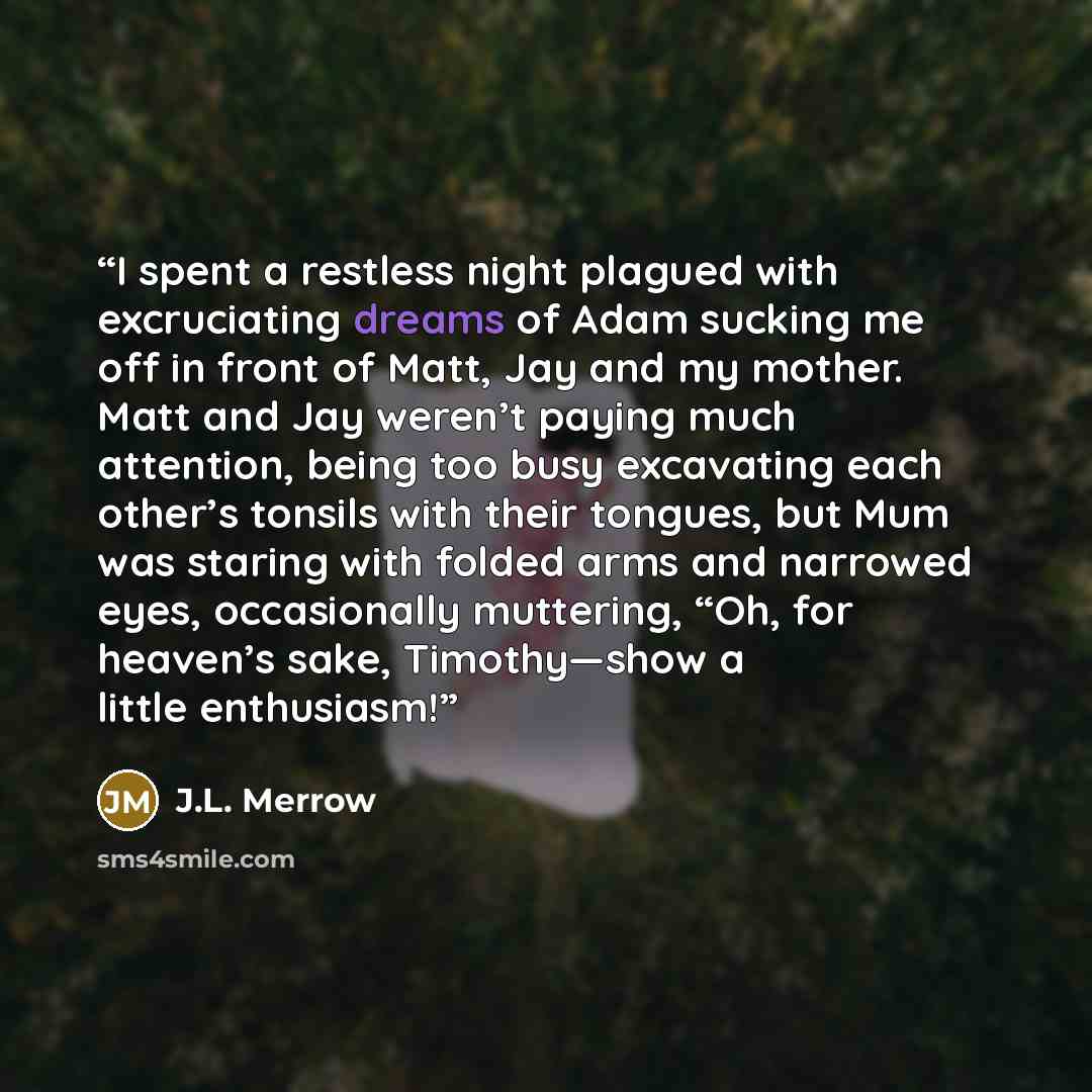 “I spent a restless night plagued with excruciating dreams of Adam sucking me off in front of Matt, Jay and my mother. Matt and Jay weren’t paying much attention, being too busy excavating each other’s tonsils with their tongues, but Mum was staring with folded arms and narrowed eyes, occasionally…” quote by J.L. Merrow