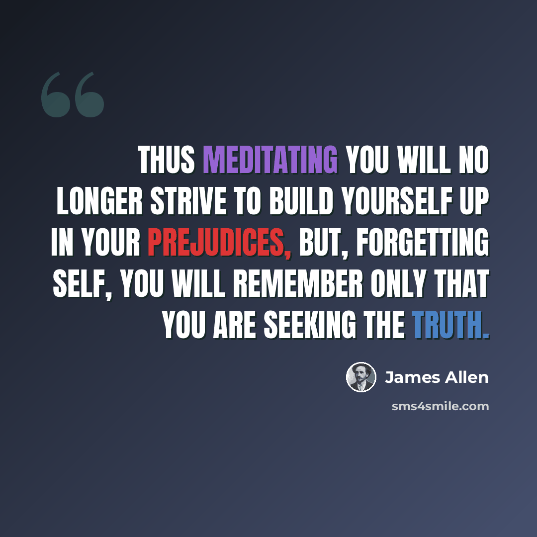 “Thus meditating you will no longer strive to build yourself up in your prejudices, but, forgetting self, you will remember only that you are seeking the Truth.” quote by James Allen