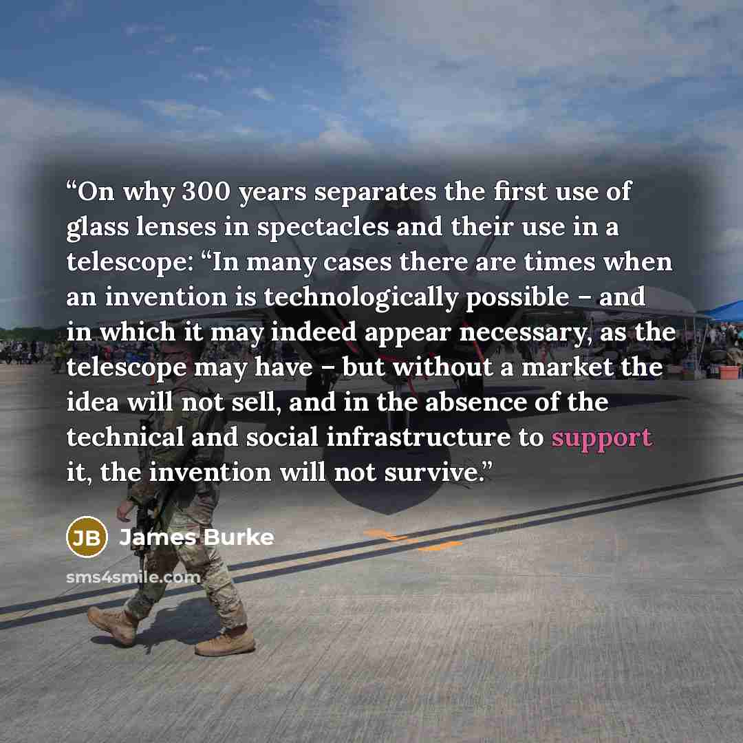 “On why 300 years separates the first use of glass lenses in spectacles and their use in a telescope: “In many cases there are times when an invention is technologically possible – and in which it may indeed appear necessary, as the telescope may have – but without a market the idea will not sell…” quote by James Burke
