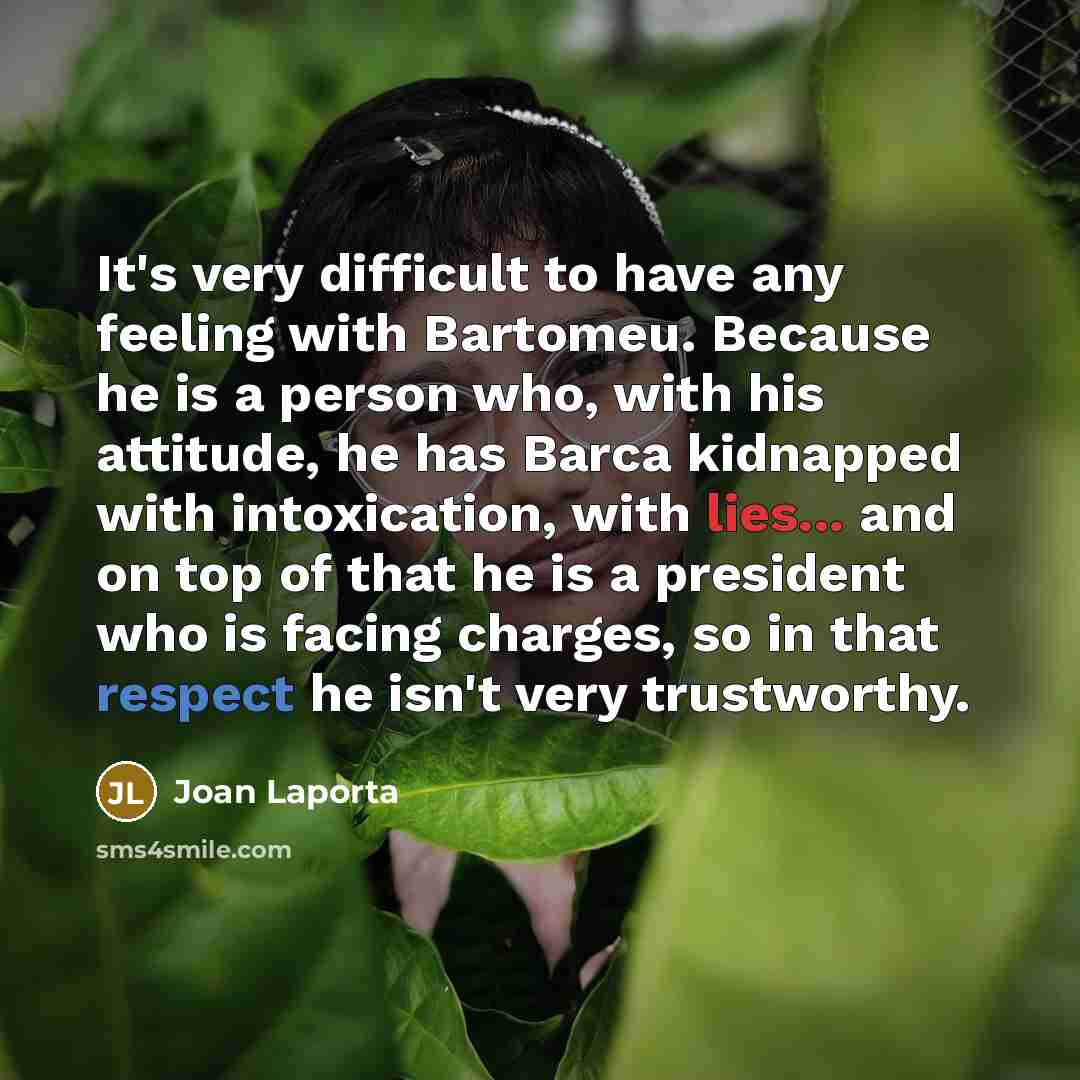 “It's very difficult to have any feeling with Bartomeu. Because he is a person who, with his attitude, he has Barca kidnapped with intoxication, with lies... and on top of that he is a president who is facing charges, so in that respect he isn't very trustworthy.” quote by Joan Laporta