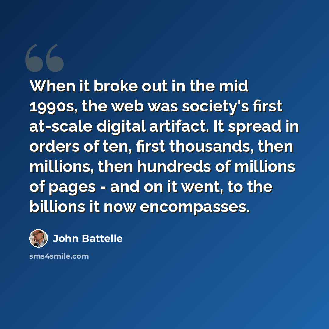 “When it broke out in the mid 1990s, the web was society's first at-scale digital artifact. It spread in orders of ten, first thousands, then millions, then hundreds of millions of pages - and on it went, to the billions it now encompasses.” quote by John Battelle