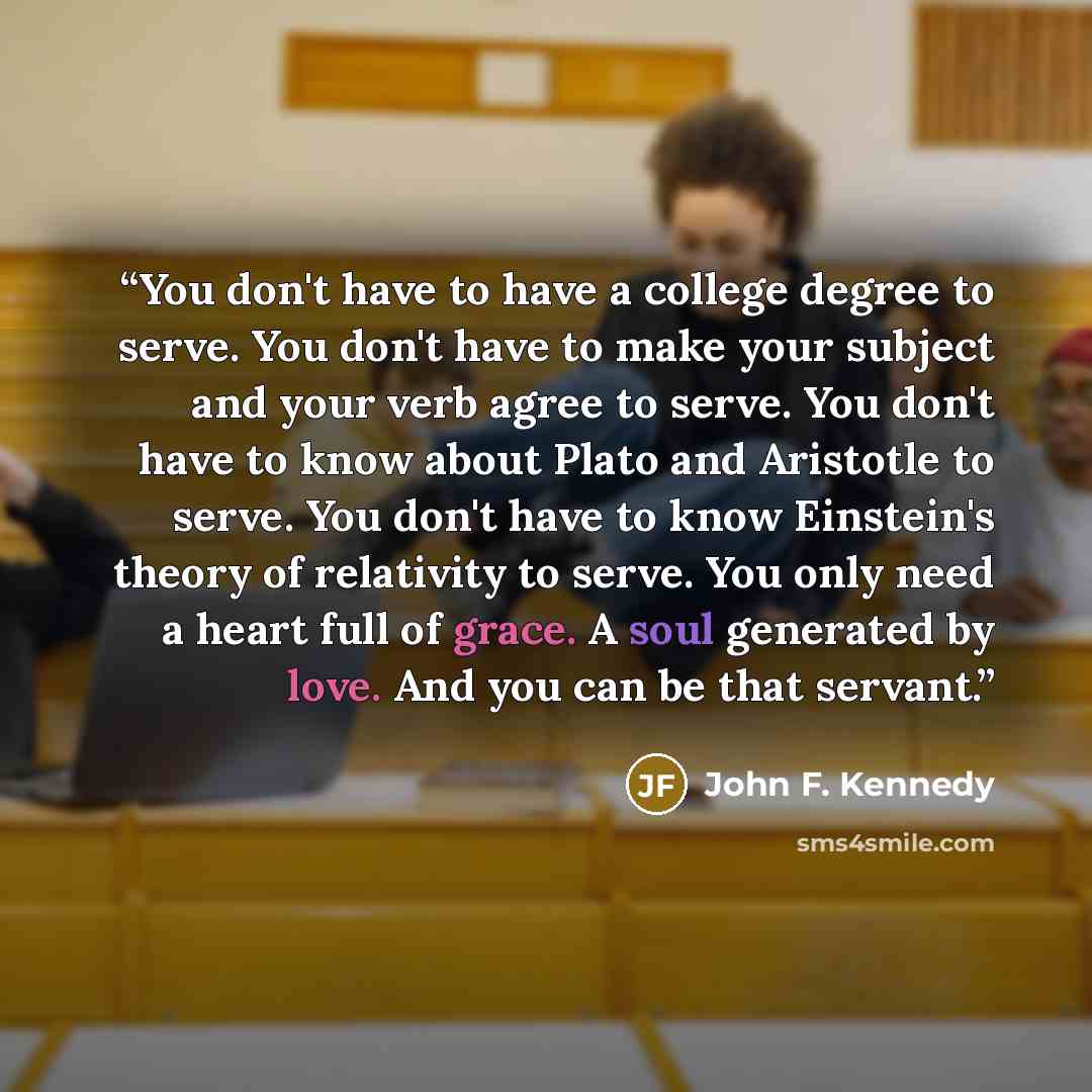 “You don't have to have a college degree to serve. You don't have to make your subject and your verb agree to serve. You don't have to know about Plato and Aristotle to serve. You don't have to know Einstein's theory of relativity to serve. You only need a heart full of grace. A soul generated by…” quote by John F. Kennedy
