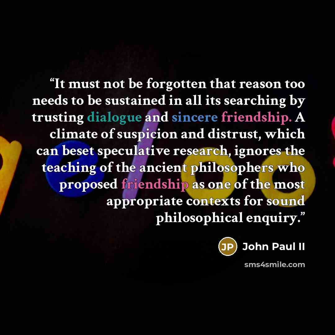 “It must not be forgotten that reason too needs to be sustained in all its searching by trusting dialogue and sincere friendship. A climate of suspicion and distrust, which can beset speculative research, ignores the teaching of the ancient philosophers who proposed friendship as one of the most…” quote by John Paul II