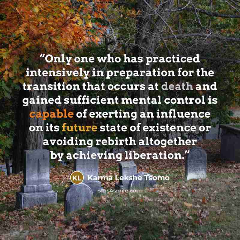 “Only one who has practiced intensively in preparation for the transition that occurs at death and gained sufficient mental control is capable of exerting an influence on its future state of existence or avoiding rebirth altogether by achieving liberation.” quote by Karma Lekshe Tsomo