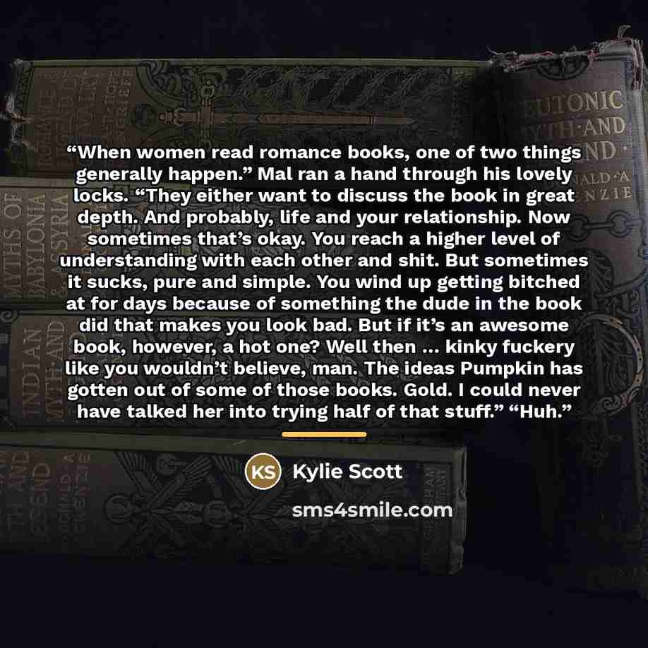“When women read romance books, one of two things generally happen.” Mal ran a hand through his lovely locks. “They either want to discuss the book in great depth. And probably, life and your relationship. Now sometimes that’s okay. You reach a higher level of understanding with each other and…” quote by Kylie Scott