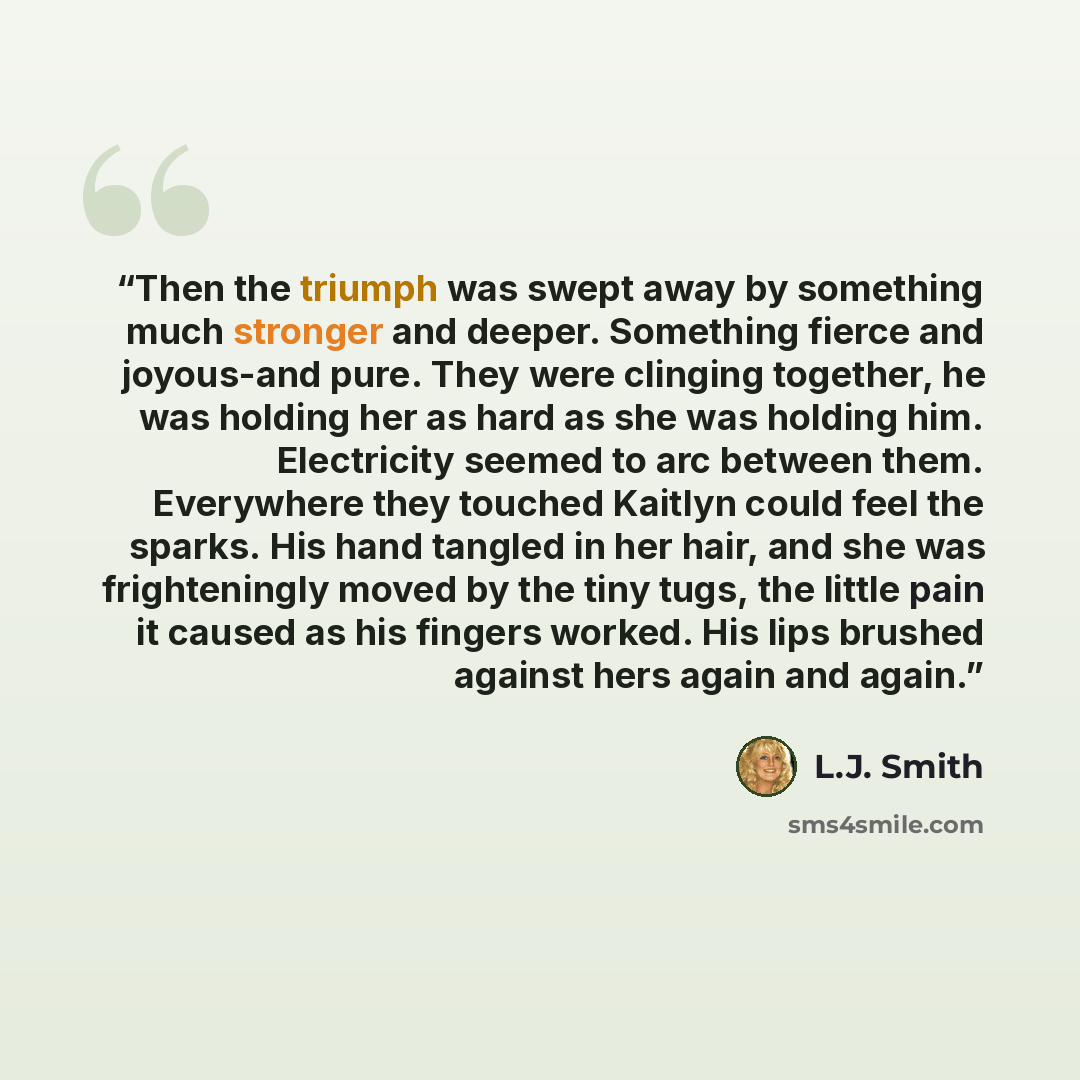“Then the triumph was swept away by something much stronger and deeper. Something fierce and joyous-and pure. They were clinging together, he was holding her as hard as she was holding him. Electricity seemed to arc between them. Everywhere they touched Kaitlyn could feel the sparks. His hand…” quote by L.J. Smith