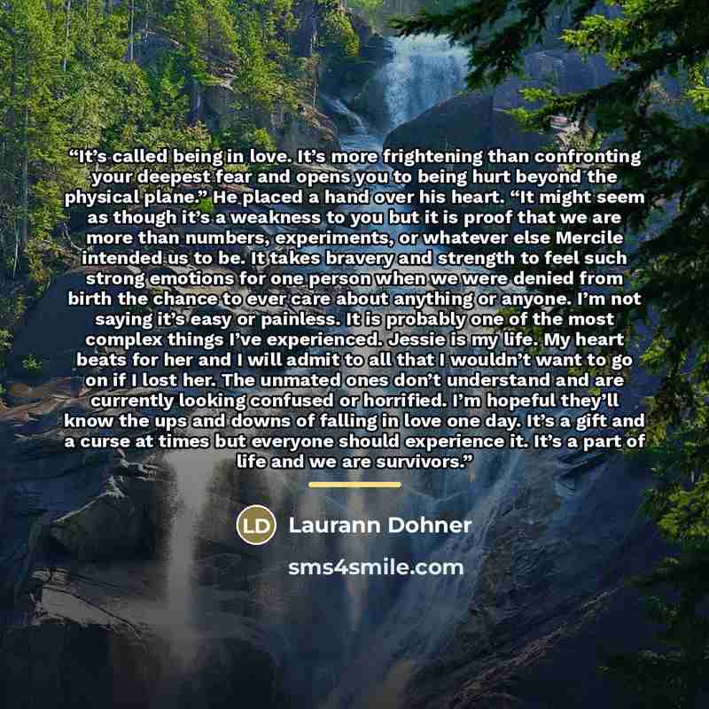 “It’s called being in love. It’s more frightening than confronting your deepest fear and opens you to being hurt beyond the physical plane.” He placed a hand over his heart. “It might seem as though it’s a weakness to you but it is proof that we are more than numbers, experiments, or whatever else…” quote by Laurann Dohner
