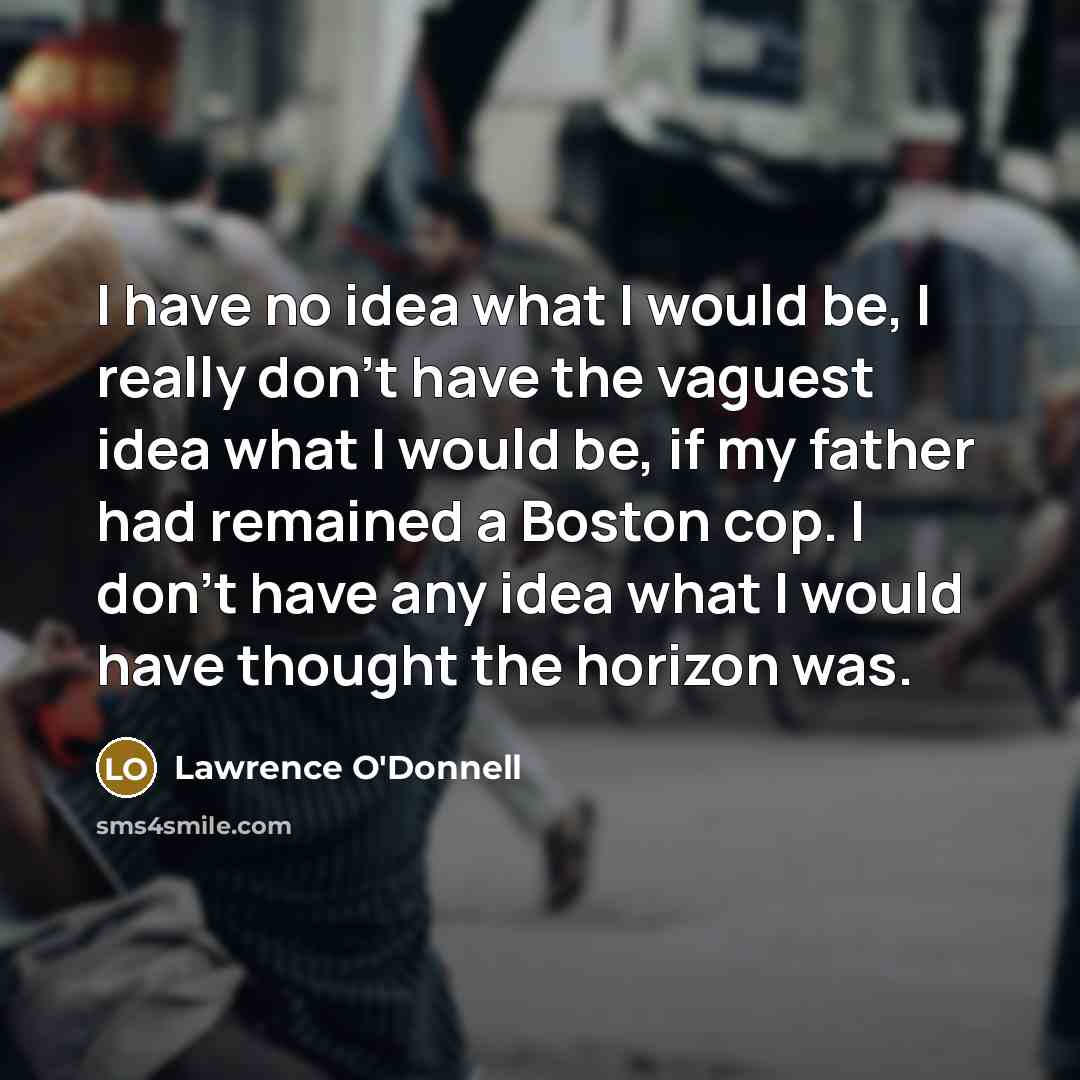 “I have no idea what I would be, I really don't have the vaguest idea what I would be, if my father had remained a Boston cop. I don't have any idea what I would have thought the horizon was.” quote by Lawrence O'Donnell