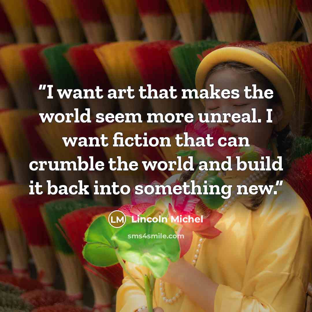 “I want art that makes the world seem more unreal. I want fiction that can crumble the world and build it back into something new.” quote by Lincoln Michel