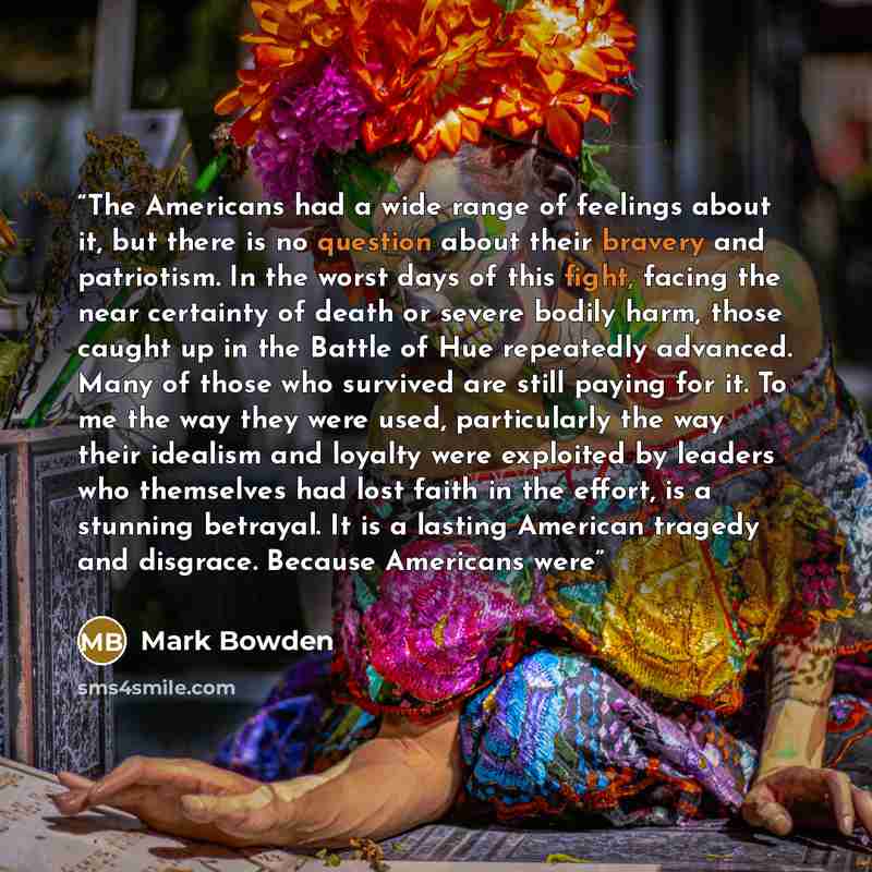 “The Americans had a wide range of feelings about it, but there is no question about their bravery and patriotism. In the worst days of this fight, facing the near certainty of death or severe bodily harm, those caught up in the Battle of Hue repeatedly advanced. Many of those who survived are…” quote by Mark Bowden