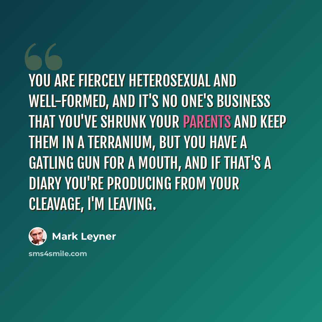 “You are fiercely heterosexual and well-formed, and it's no one's business that you've shrunk your parents and keep them in a terranium, but you have a gatling gun for a mouth, and if that's a diary you're producing from your cleavage, I'm leaving.” quote by Mark Leyner