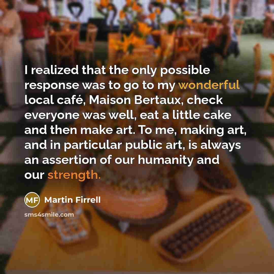 “I realized that the only possible response was to go to my wonderful local café, Maison Bertaux, check everyone was well, eat a little cake and then make art. To me, making art, and in particular public art, is always an assertion of our humanity and our strength.” quote by Martin Firrell