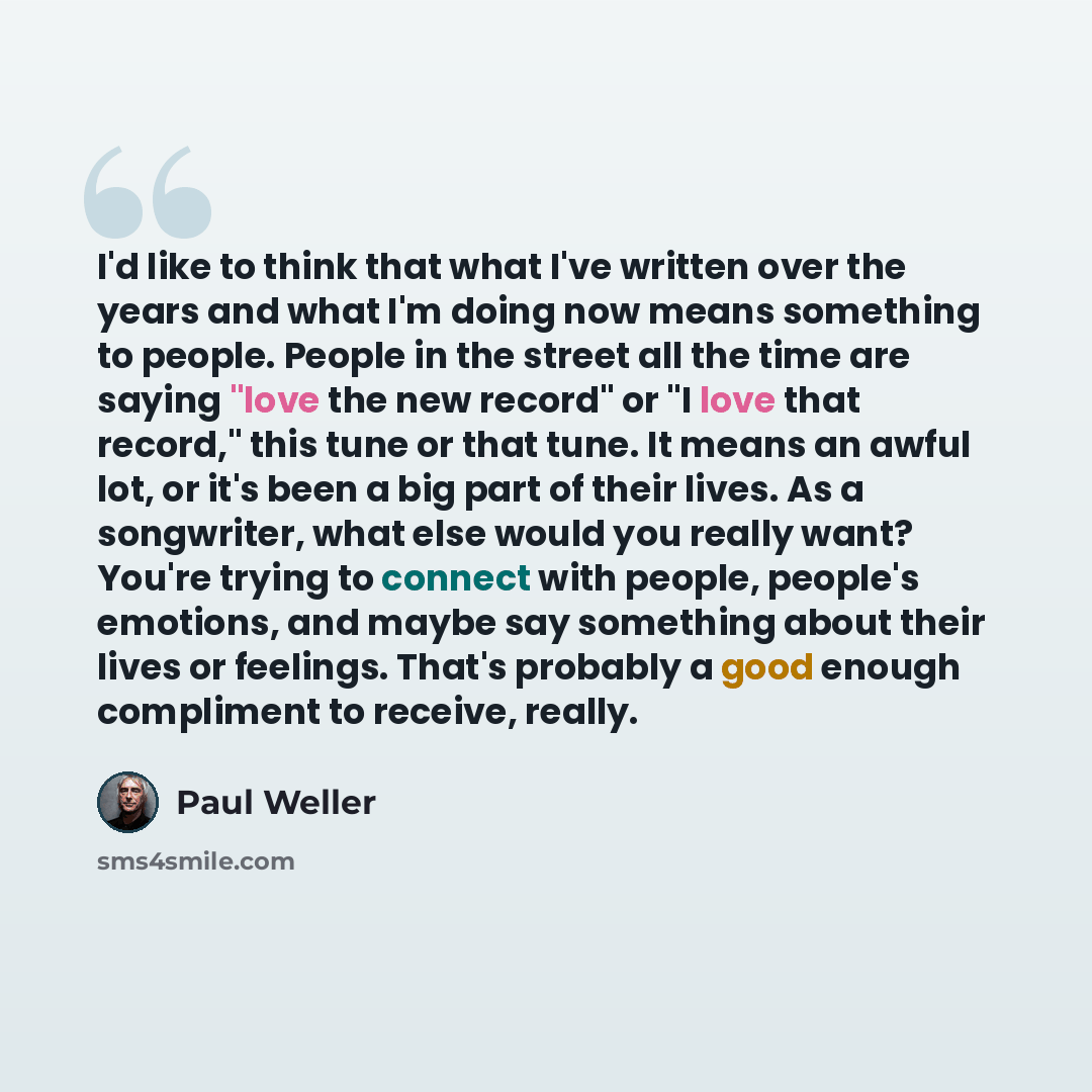 “I'd like to think that what I've written over the years and what I'm doing now means something to people. People in the street all the time are saying "love the new record" or "I love that record," this tune or that tune. It means an awful lot, or it's been a big part of their lives. As a…” quote by Paul Weller