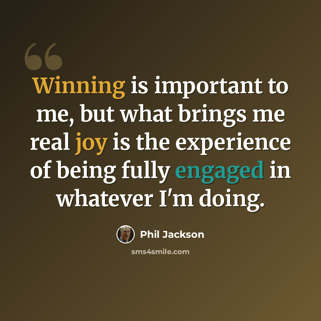 “Winning is important to me, but what brings me real joy is the experience of being fully engaged in whatever I'm doing.” quote by Phil Jackson