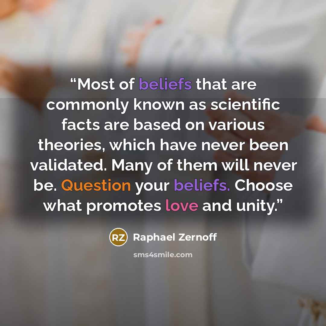 “Most of beliefs that are commonly known as scientific facts are based on various theories, which have never been validated. Many of them will never be. Question your beliefs. Choose what promotes love and unity.” quote by Raphael Zernoff