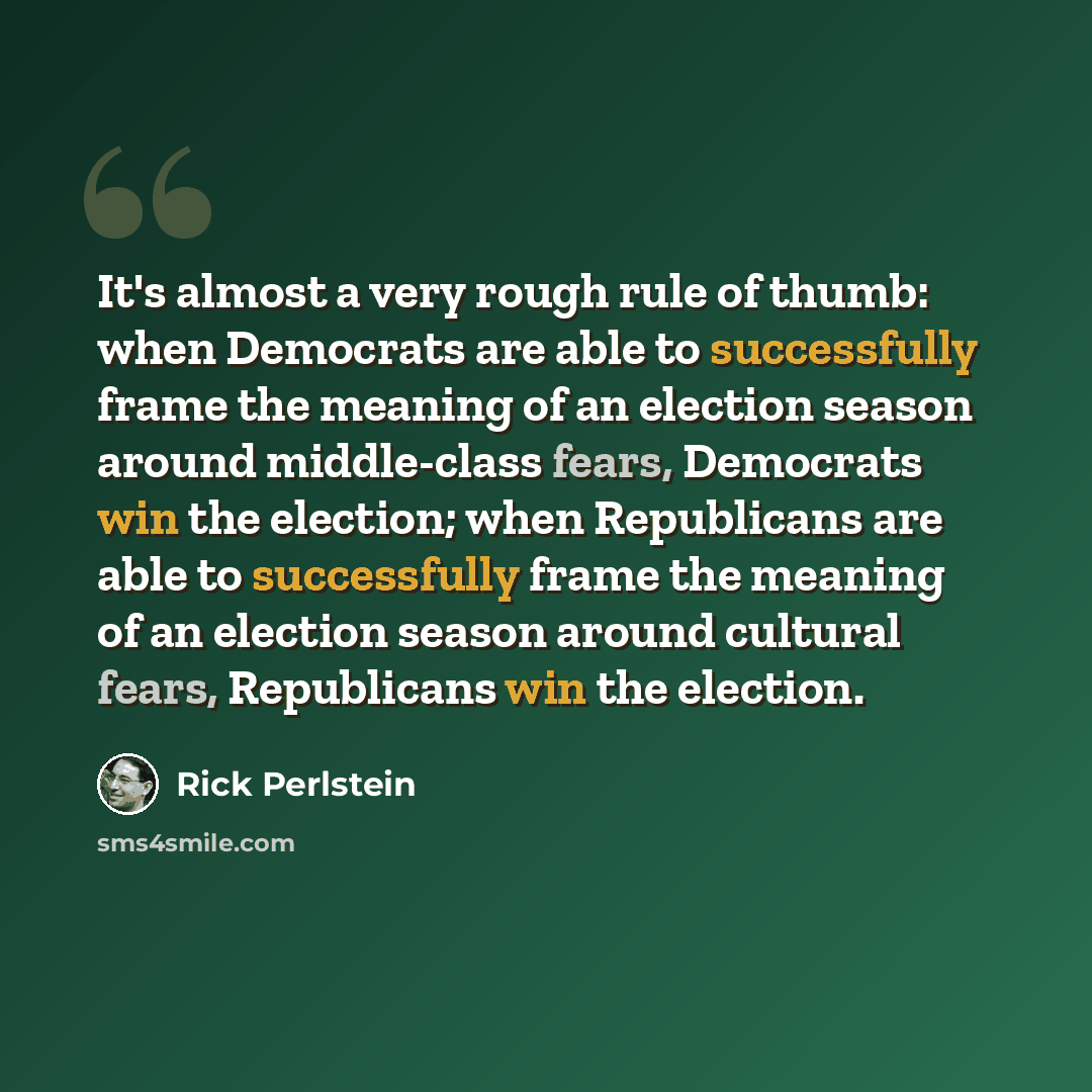 “It's almost a very rough rule of thumb: when Democrats are able to successfully frame the meaning of an election season around middle-class fears, Democrats win the election; when Republicans are able to successfully frame the meaning of an election season around cultural fears, Republicans win…” quote by Rick Perlstein
