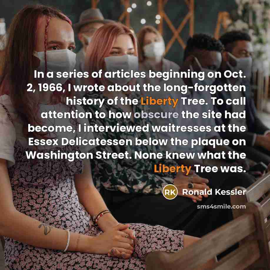 “In a series of articles beginning on Oct. 2, 1966, I wrote about the long-forgotten history of the Liberty Tree. To call attention to how obscure the site had become, I interviewed waitresses at the Essex Delicatessen below the plaque on Washington Street. None knew what the Liberty Tree was.” quote by Ronald Kessler