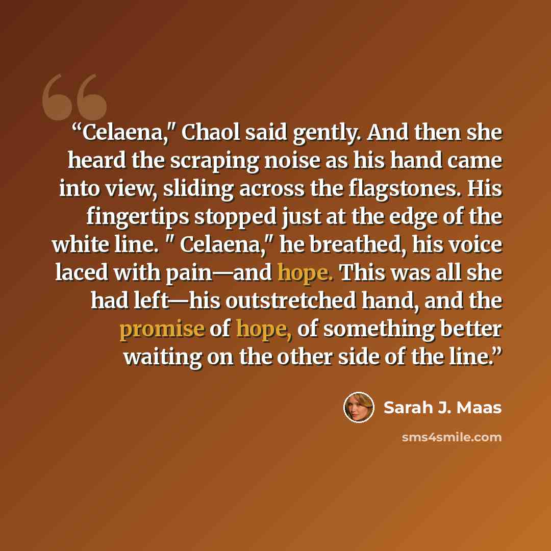 “Celaena," Chaol said gently. And then she heard the scraping noise as his hand came into view, sliding across the flagstones. His fingertips stopped just at the edge of the white line. " Celaena," he breathed, his voice laced with pain—and hope. This was all she had left—his outstretched hand, and…” quote by Sarah J. Maas