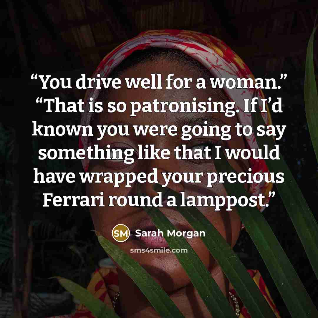 “You drive well for a woman.” “That is so patronising. If I’d known you were going to say something like that I would have wrapped your precious Ferrari round a lamppost.” quote by Sarah Morgan