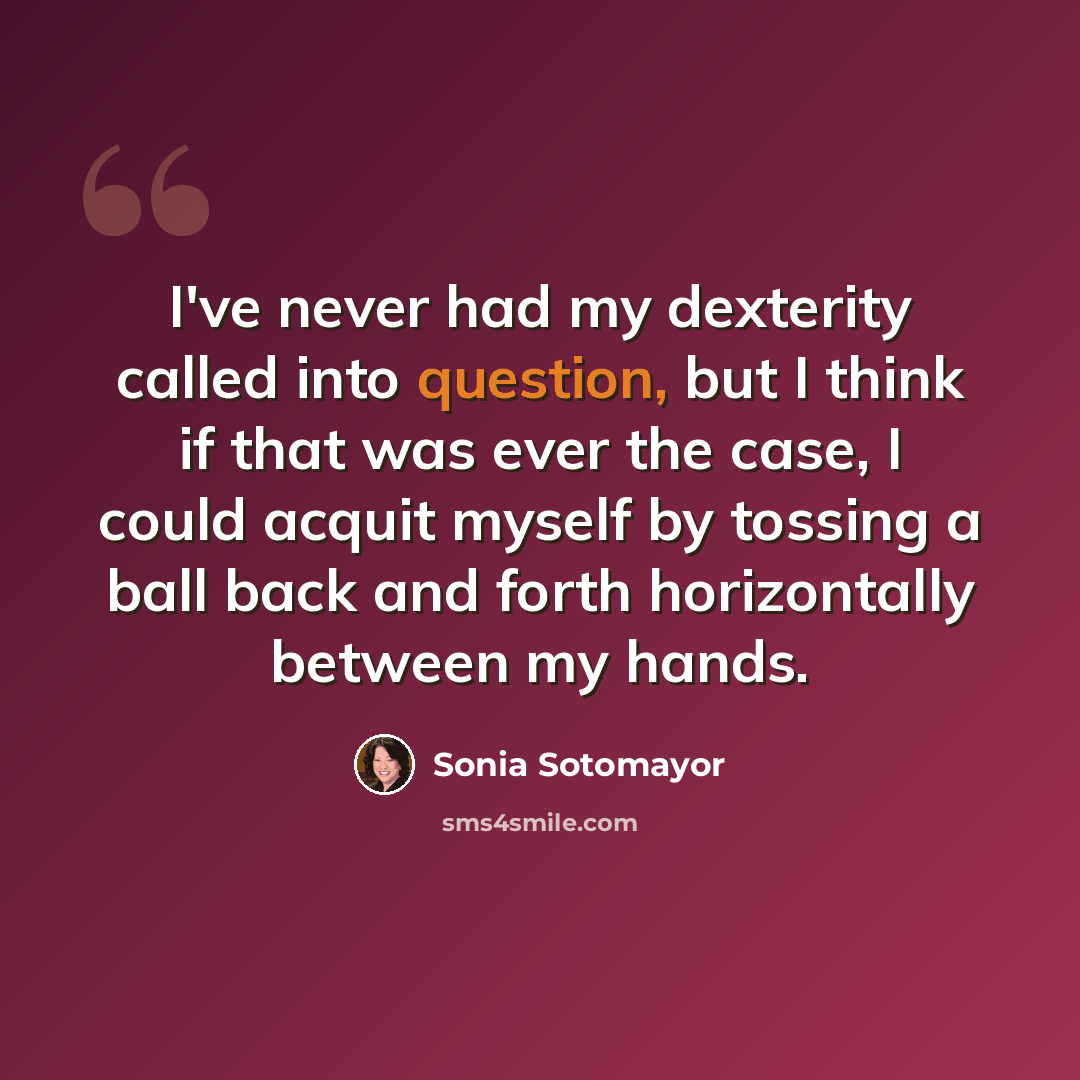 “I've never had my dexterity called into question, but I think if that was ever the case, I could acquit myself by tossing a ball back and forth horizontally between my hands.” quote by Sonia Sotomayor