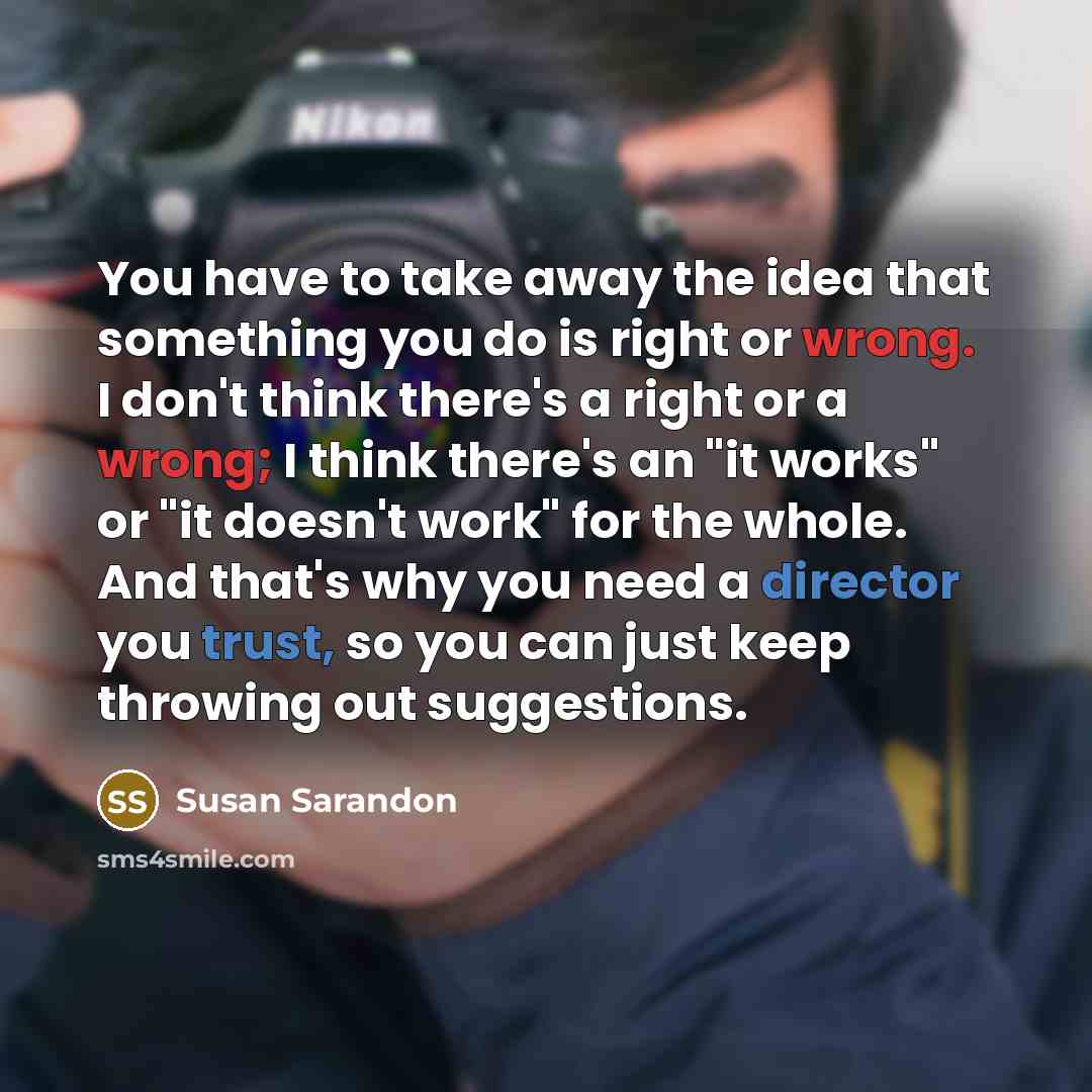 “You have to take away the idea that something you do is right or wrong. I don't think there's a right or a wrong; I think there's an "it works" or "it doesn't work" for the whole. And that's why you need a director you trust, so you can just keep throwing out suggestions.” quote by Susan Sarandon
