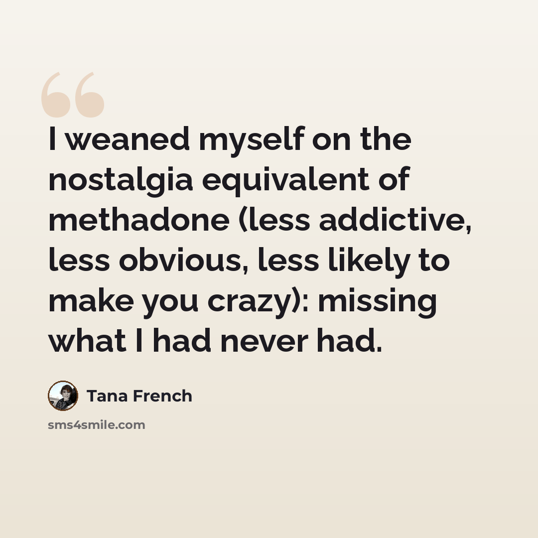 “I weaned myself on the nostalgia equivalent of methadone (less addictive, less obvious, less likely to make you crazy): missing what I had never had.” quote by Tana French