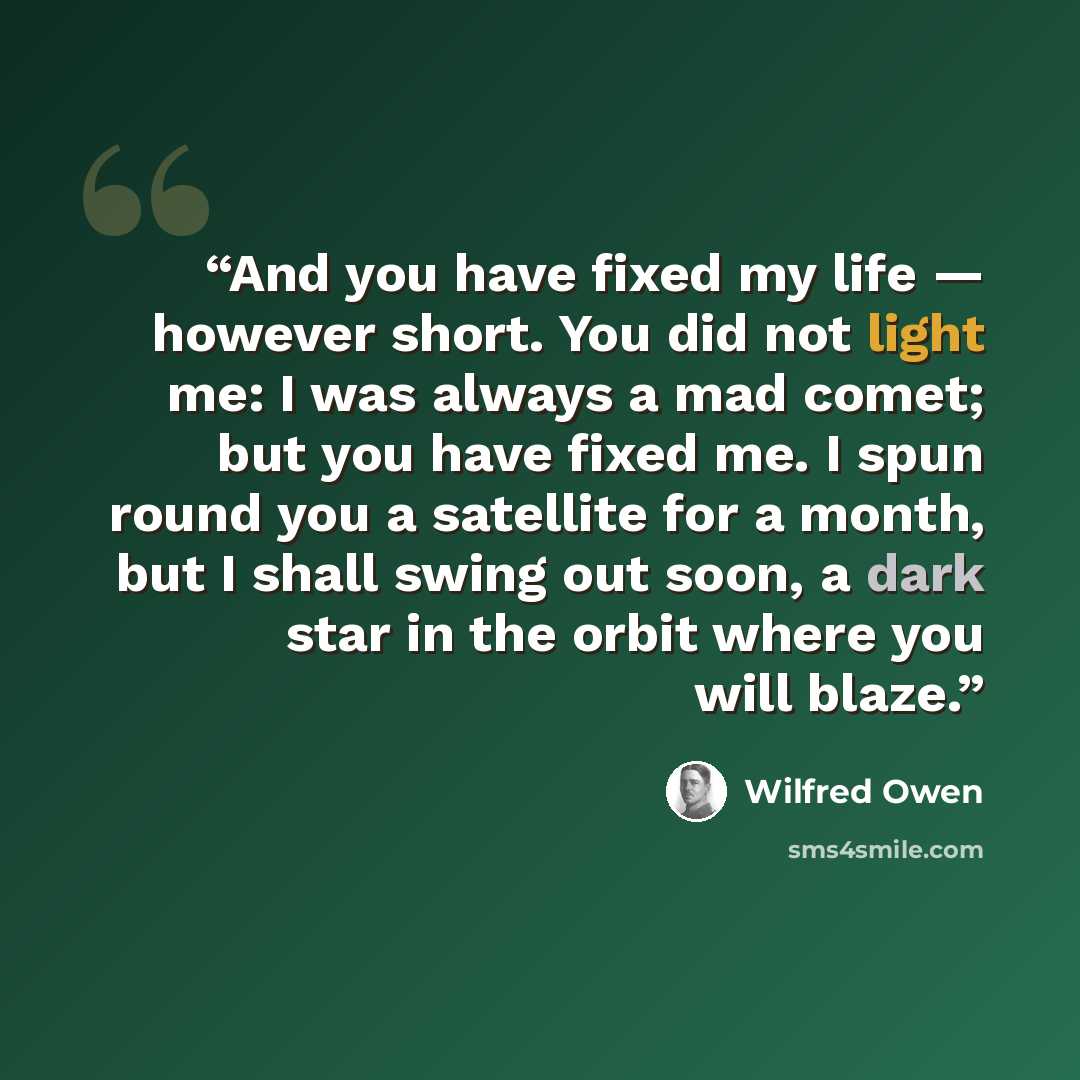 “And you have fixed my life — however short. You did not light me: I was always a mad comet; but you have fixed me. I spun round you a satellite for a month, but I shall swing out soon, a dark star in the orbit where you will blaze.” quote by Wilfred Owen