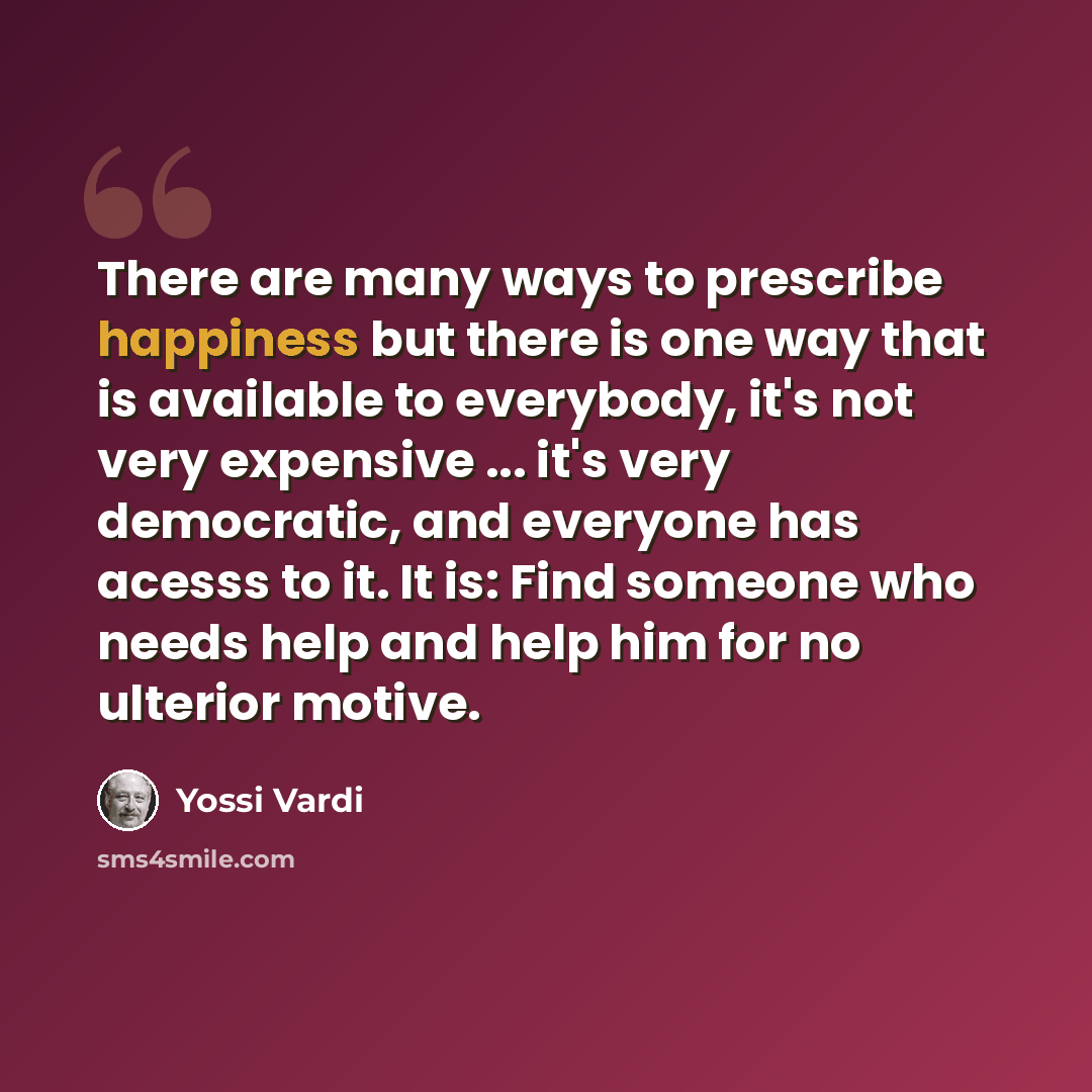 “There are many ways to prescribe happiness but there is one way that is available to everybody, it's not very expensive ... it's very democratic, and everyone has acesss to it. It is: Find someone who needs help and help him for no ulterior motive.” quote by Yossi Vardi