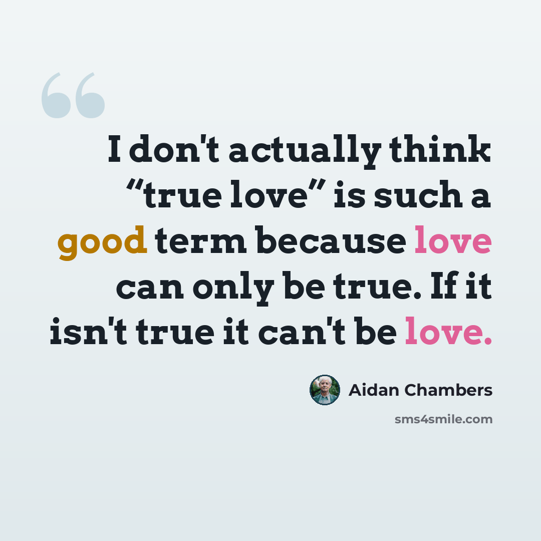 “I don't actually think “true love” is such a good term because love can only be true. If it isn't true it can't be love.” quote by Aidan Chambers