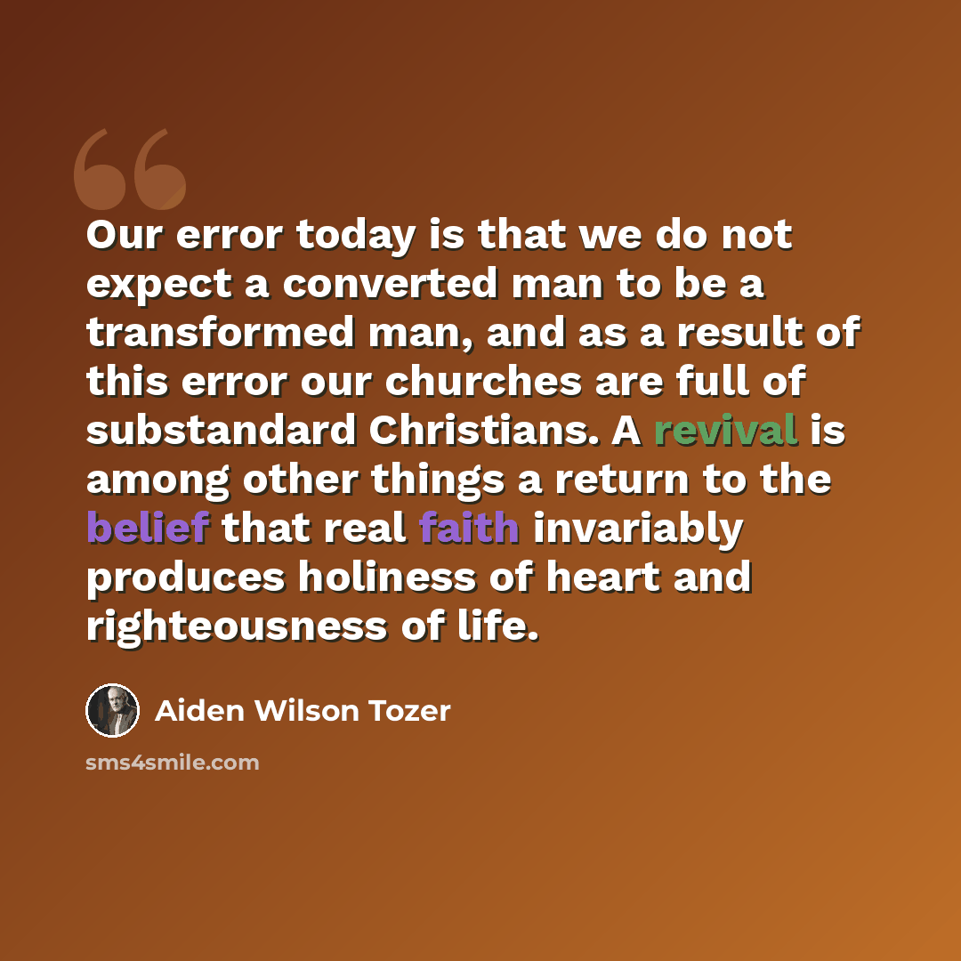 “Our error today is that we do not expect a converted man to be a transformed man, and as a result of this error our churches are full of substandard Christians. A revival is among other things a return to the belief that real faith invariably produces holiness of heart and righteousness of life.” quote by Aiden Wilson Tozer