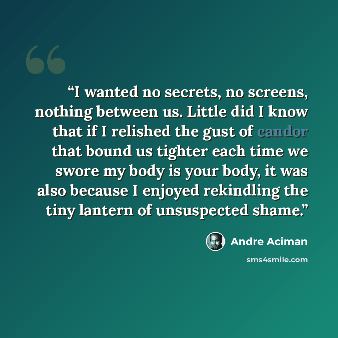 “I wanted no secrets, no screens, nothing between us. Little did I know that if I relished the gust of candor that bound us tighter each time we swore my body is your body, it was also because I enjoyed rekindling the tiny lantern of unsuspected shame.” quote by André Aciman