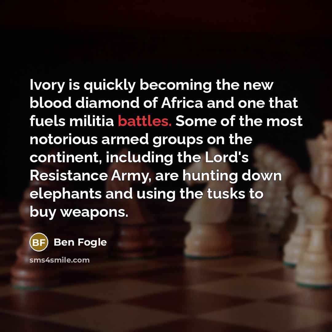 “Ivory is quickly becoming the new blood diamond of Africa and one that fuels militia battles. Some of the most notorious armed groups on the continent, including the Lord's Resistance Army, are hunting down elephants and using the tusks to buy weapons.” quote by Ben Fogle