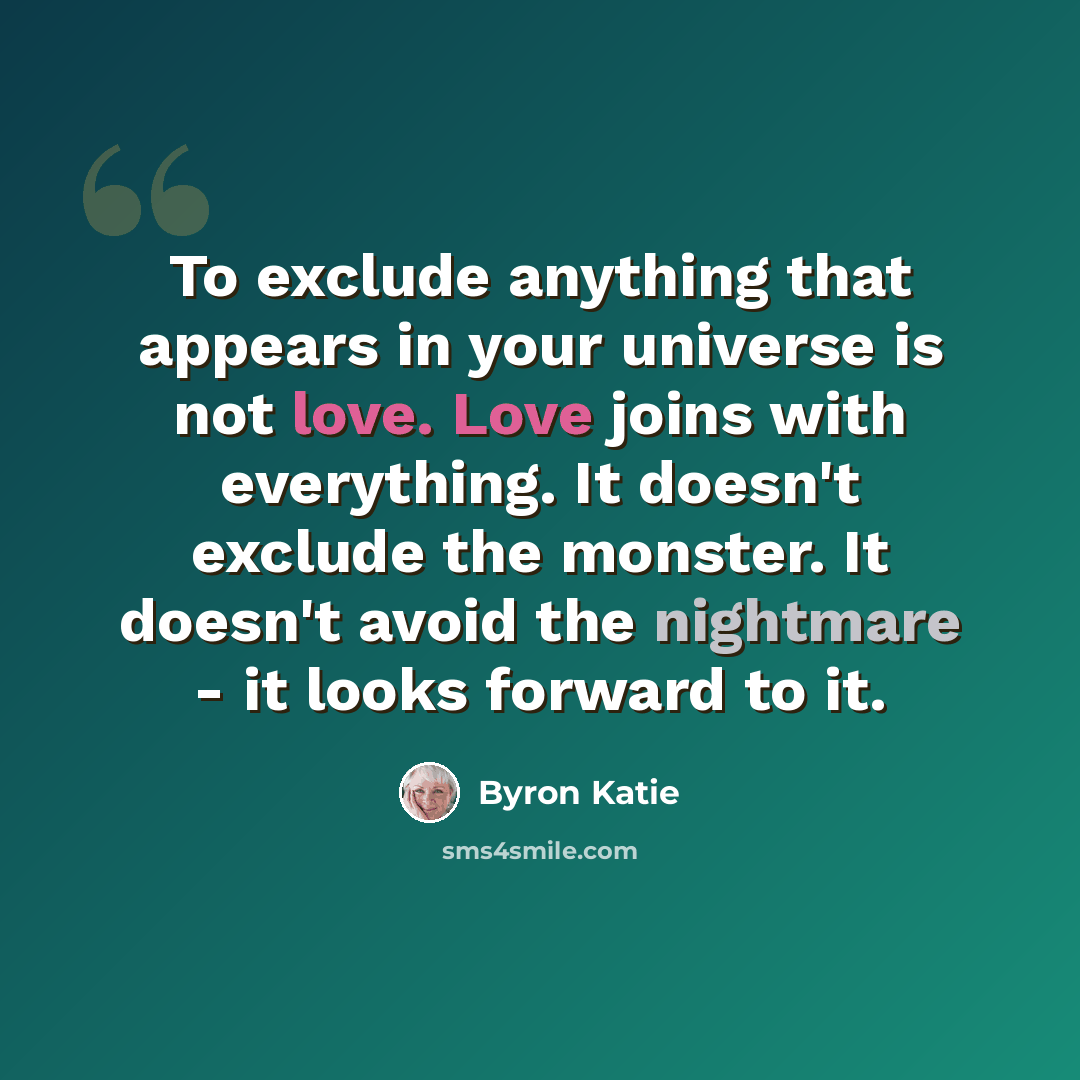 “To exclude anything that appears in your universe is not love. Love joins with everything. It doesn't exclude the monster. It doesn't avoid the nightmare - it looks forward to it.” quote by Byron Katie