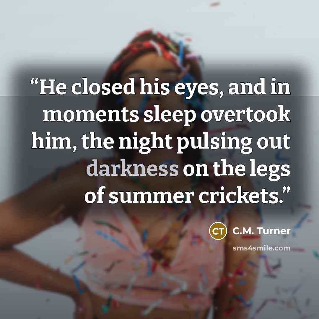 “He closed his eyes, and in moments sleep overtook him, the night pulsing out darkness on the legs of summer crickets.” quote by C.M. Turner