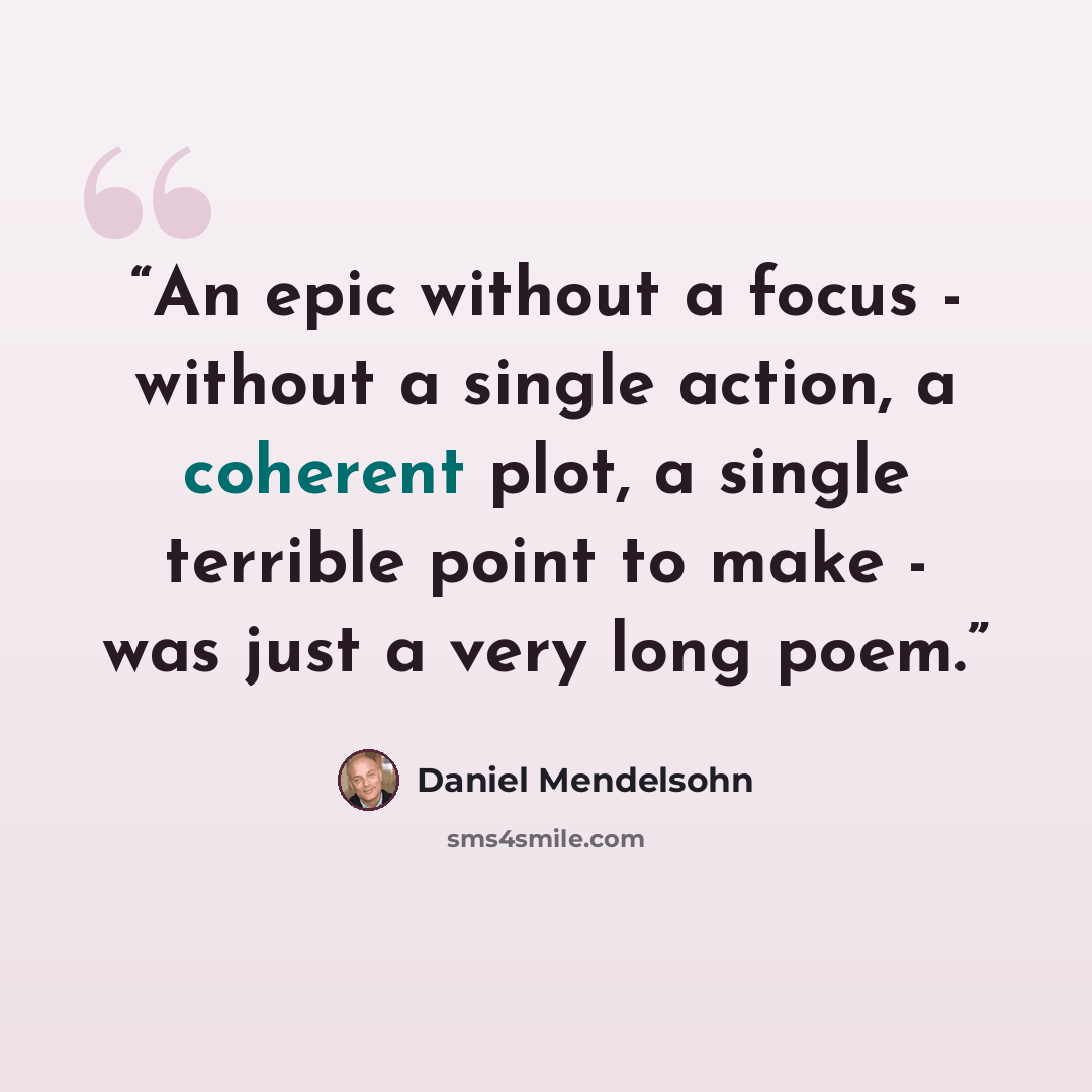 “An epic without a focus - without a single action, a coherent plot, a single terrible point to make - was just a very long poem.” quote by Daniel Mendelsohn
