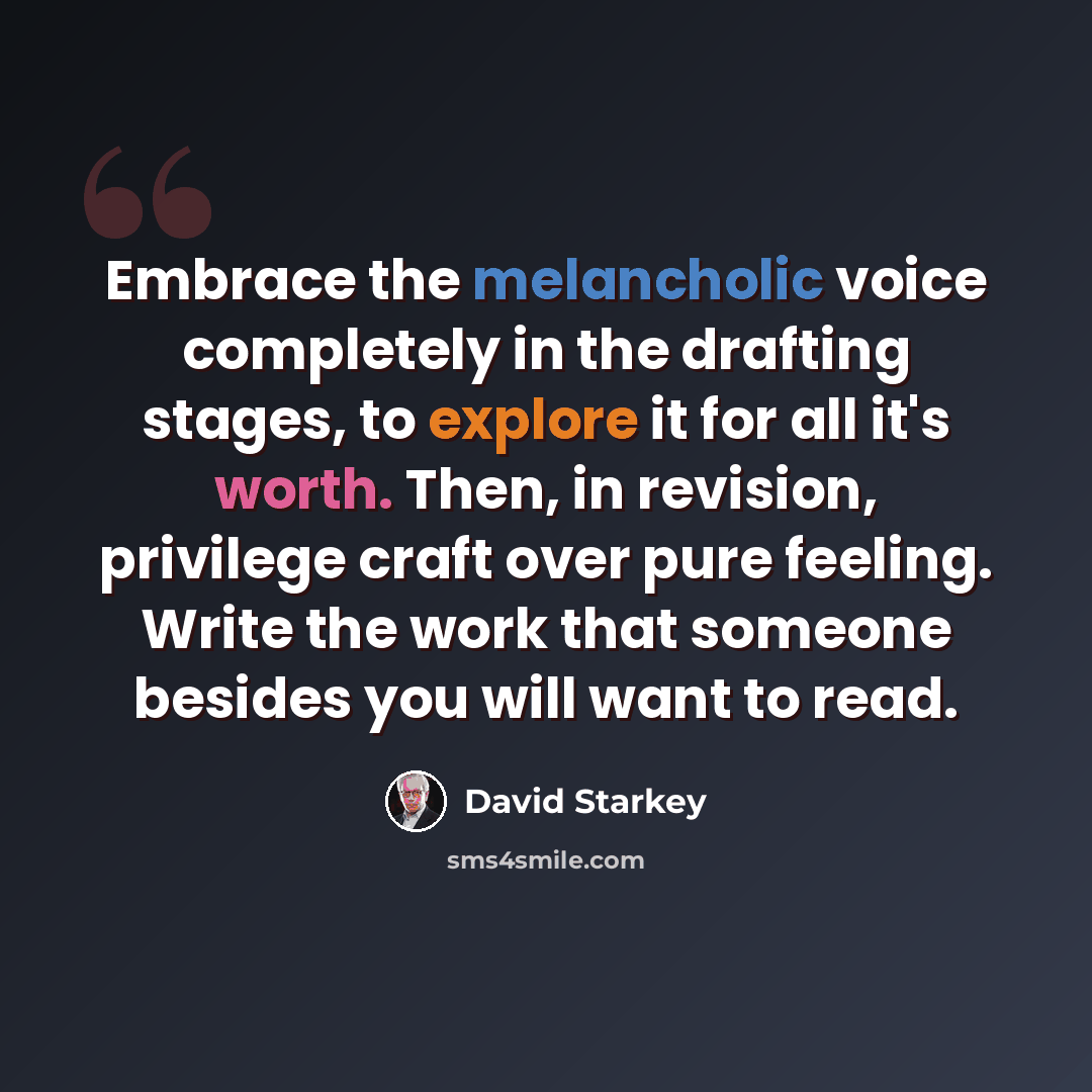 “Embrace the melancholic voice completely in the drafting stages, to explore it for all it's worth. Then, in revision, privilege craft over pure feeling. Write the work that someone besides you will want to read.” quote by David Starkey