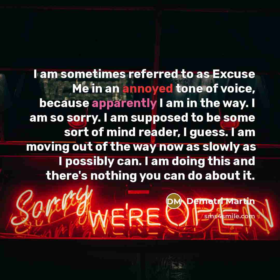 “I am sometimes referred to as Excuse Me in an annoyed tone of voice, because apparently I am in the way. I am so sorry. I am supposed to be some sort of mind reader, I guess. I am moving out of the way now as slowly as I possibly can. I am doing this and there's nothing you can do about it.” quote by Demetri Martin